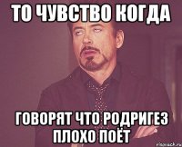 То чувство когда говорят что родригез плохо поёт