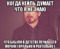 Когда кейль думает что я не знаю что бабуля в детстве лечила его мочой ( орально и ректально )