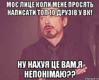 моє лице коли мене просять написати топ 10 друзів у вк! ну нахуя це вам,я непонімаю??