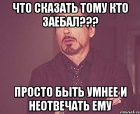 Что сказать тому кто заебал??? Просто быть умнее и неотвечать ему