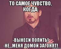 То самое чувство, когда: -Вынеси попить! -Не...Меня домой загонят!