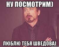 НУ ПОСМОТРИМ) люблю тебя Шведова)