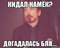 Кидал намёк? Догадалась бля....