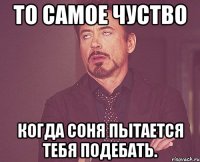 То самое чуство Когда соня пытается тебя подебать.