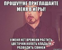 ПРОШУ!!!НЕ ПРИГЛАШАЙТЕ МЕНЯ В ИГРЫ! У МЕНЯ НЕТ ВРЕМЕНИ РАСТИТЬ ЦВЕТОЧКИ,КОПАТЬ КЛАДЫ И РАЗВОДИТЬ СВИНЕЙ