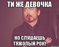 Ти же девочка но слушаешь тяжолый рок!