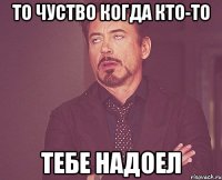 то чуство когда кто-то тебе надоел