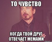 то чувство когда твой друг отвечает мемами