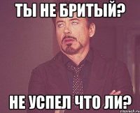 ты не бритый? не успел что ли?