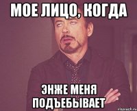 Мое лицо, когда Энже меня подъебывает