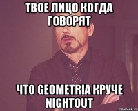 Твое лицо когда говорят Что Geometria круче NightOut