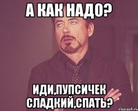 а как надо? иди,пупсичек сладкий,спать?