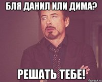 Бля Данил или Дима? Решать тебе!