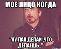 мое лицо когда "ну лан,делай ,что делаешь.."