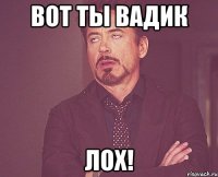 Вот ты вадик Лох!