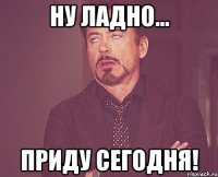 Ну ладно... Приду сегодня!