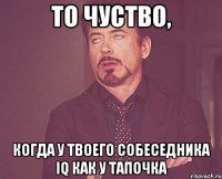 то чуство, когда у твоего собеседника iq как у тапочка