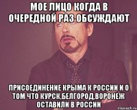 мое лицо когда в очередной раз обсуждают присоединение крыма к россии и о том что курск,белгород,воронеж оставили в россии