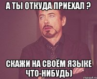 А ты откуда приехал ? Скажи на своём языке что-нибудь)