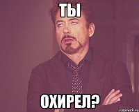 ТЫ ОХИРЕЛ?