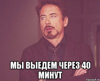  Мы выедем через 40 минут