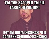 ты так загорел ты че такой черный?! вот ты нигга (хохохох) че в солярий ходишь?(хохохох)