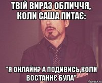 Твій вираз обличчя, коли Саша питає: "Я онлайн? А подивись,коли востаннє була"