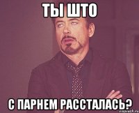 ты што с парнем рассталась?