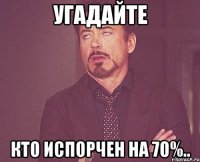 УГАДАЙТЕ КТО ИСПОРЧЕН НА 70%..