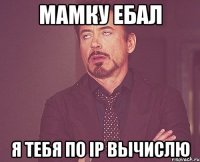 МАМКУ ЕБАЛ Я ТЕБЯ ПО ip вычислю