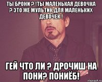 Ты брони ? !Ты маленькая девочка ? Это же мультик для маленьких девочек ! Гей что ли ? Дрочиш на пони? ПОНИЁБ!