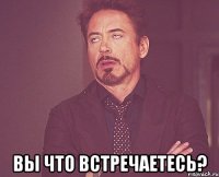  Вы что встречаетесь?