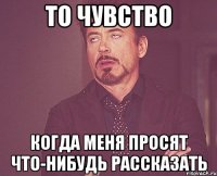 то чувство когда меня просят что-нибудь рассказать