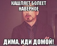 кашляет болеет наверное Дима, иди домой!