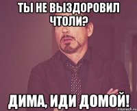 ты не выздоровил чтоли? Дима, иди домой!