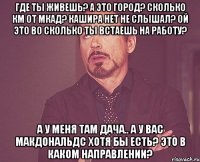 Где ты живешь? А это город? Сколько км от МКАД? Кашира нет не слышал? Ой это во сколько ты встаешь на работу? А у меня там дача.. А у вас Макдональдс хотя бы есть? Это в каком направлении?