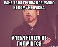 ВАНЯ ТВОЯ ГРУППА ВСЕ-РАВНО НЕ КОМУ НЕ НУЖНА, У ТЕБЯ НЕЧЕГО НЕ ПОЛУЧИТСЯ