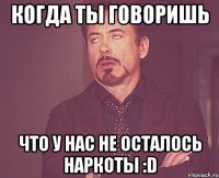 Когда ты говоришь Что у нас не осталось наркоты :D