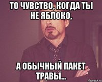 то чувство, когда ты не яблоко, а обычный пакет травы...