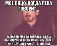 мое лицо, когда лена говорит... - Мама, ну что за вопросы сразу паникерские и тем самым мешает мне слушать хаус....гыыыыы