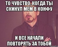 то чувство, когда ты скинул мем в конфу и все начали повторять за тобой