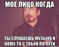 моё лицо когда ты слушаешь музыку и кому-то с тобой по пути