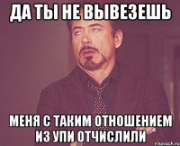 да ты не вывезешь меня с таким отношением из упи отчислили