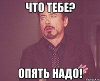 ЧТО ТЕБЕ? ОПЯТЬ НАДО!