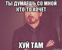 Ты думаешь со мной кто-то хочет хуй там