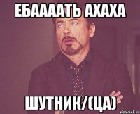 Ебаааать ахаха Шутник/(ца)