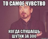 То самое чувство когда слушаешь шутки за 300