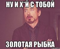 ну и х*й с тобой золотая рыбка