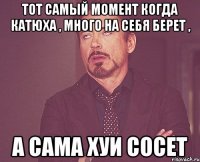 тот самый момент когда катюха , много на себя берет , а сама хуи сосет