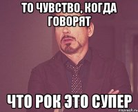 то чувство, когда говорят что рок это супер